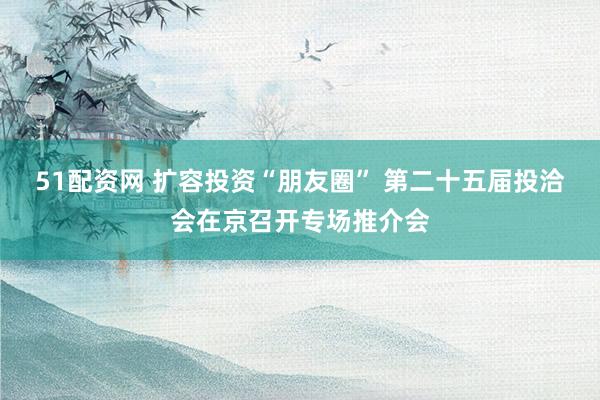 51配资网 扩容投资“朋友圈” 第二十五届投洽会在京召开专场推介会