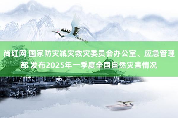 尚红网 国家防灾减灾救灾委员会办公室、应急管理部 发布2025年一季度全国自然灾害情况