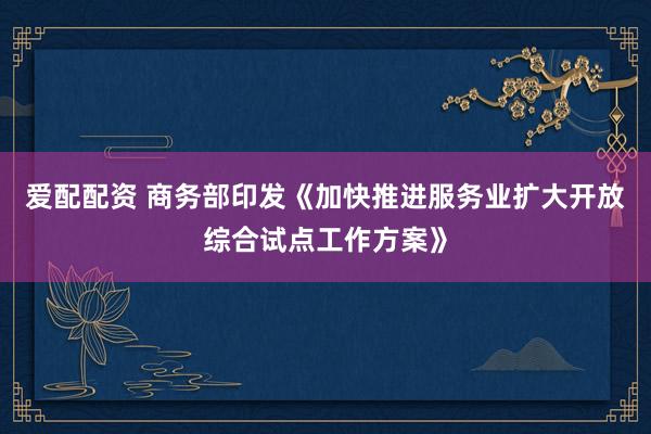 爱配配资 商务部印发《加快推进服务业扩大开放综合试点工作方案》