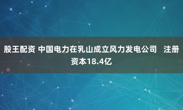 股王配资 中国电力在乳山成立风力发电公司   注册资本18.4亿