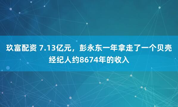 玖富配资 7.13亿元，彭永东一年拿走了一个贝壳经纪人约8674年的收入
