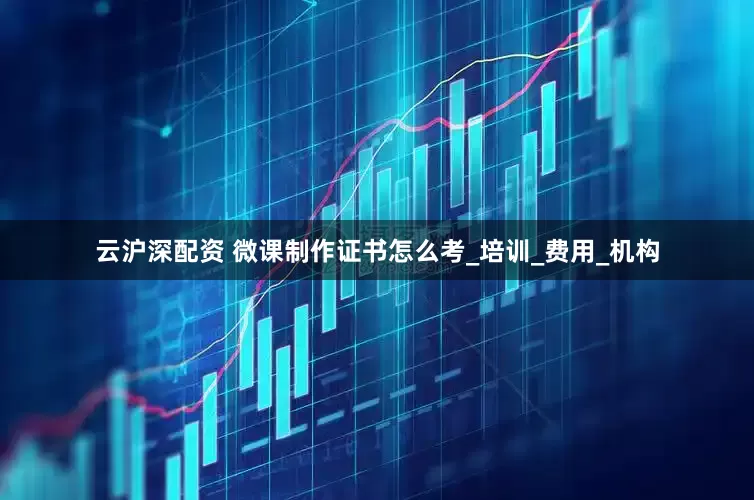 云沪深配资 微课制作证书怎么考_培训_费用_机构