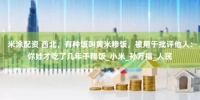 米涂配资 西北，有种饭叫黄米糁饭，被用于批评他人：你娃才吃了几年干糁饭_小米_孙万福_人民