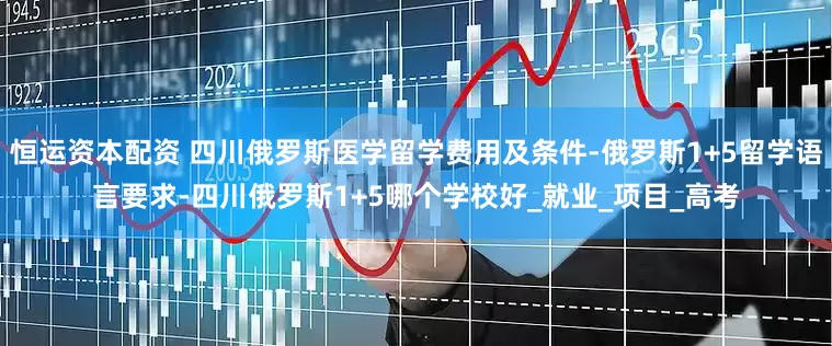 恒运资本配资 四川俄罗斯医学留学费用及条件-俄罗斯1+5留学语言要求-四川俄罗斯1+5哪个学校好_就业_项目_高考