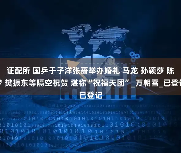 证配所 国乒于子洋张蔷举办婚礼 马龙 孙颖莎 陈梦 樊振东等隔空祝贺 堪称“祝福天团”_万朝雪_已登记