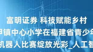 富明证券 科技赋能乡村教育！大甲镇中心小学在福建省青少年AI机器人比赛绽放光彩_人工智能_训练_高年级