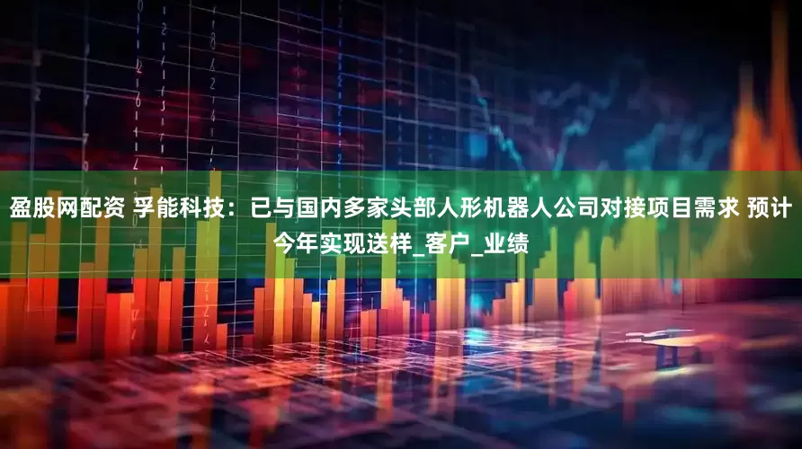 盈股网配资 孚能科技：已与国内多家头部人形机器人公司对接项目需求 预计今年实现送样_客户_业绩