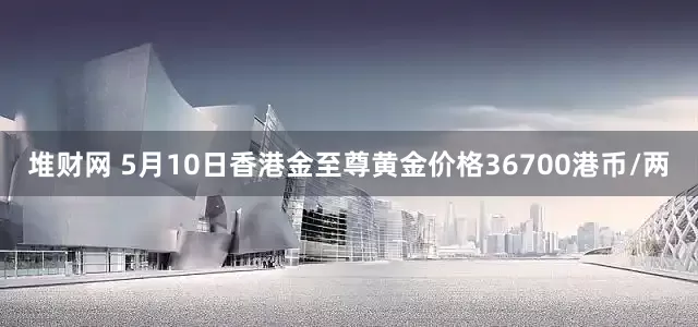 堆财网 5月10日香港金至尊黄金价格36700港币/两