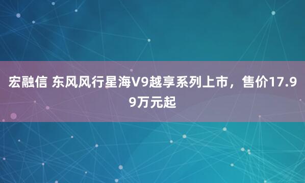 宏融信 东风风行星海V9越享系列上市，售价17.99万元起
