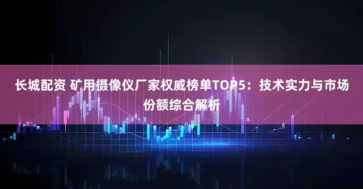 长城配资 矿用摄像仪厂家权威榜单TOP5：技术实力与市场份额综合解析