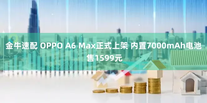 金牛速配 OPPO A6 Max正式上架 内置7000mAh电池 售1599元