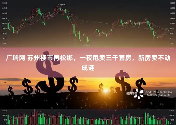 广瑞网 苏州楼市再松绑，一夜甩卖三千套房，新房卖不动成谜