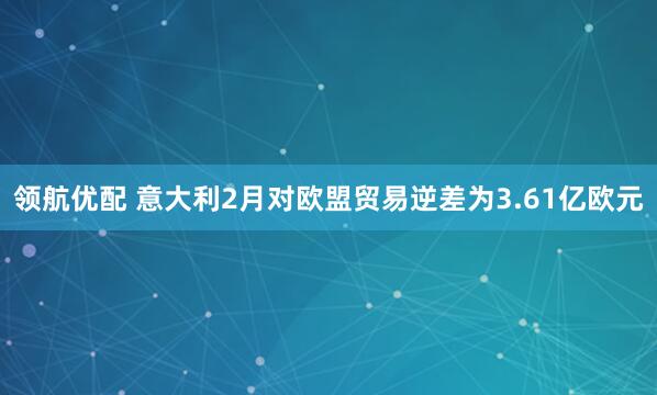 领航优配 意大利2月对欧盟贸易逆差为3.61亿欧元