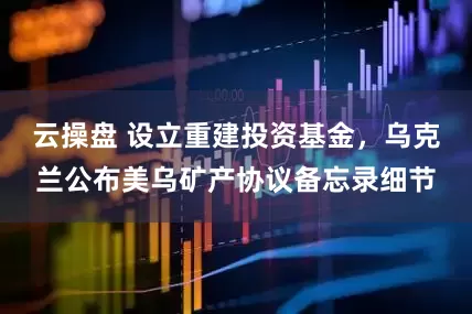 云操盘 设立重建投资基金，乌克兰公布美乌矿产协议备忘录细节