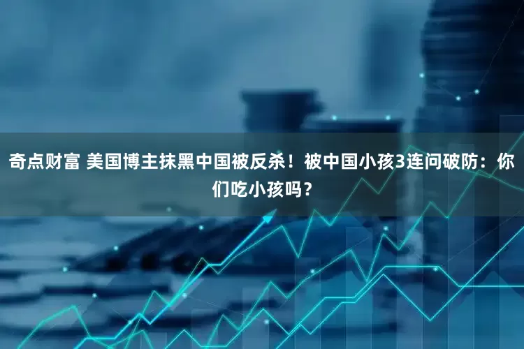 奇点财富 美国博主抹黑中国被反杀！被中国小孩3连问破防：你们吃小孩吗？