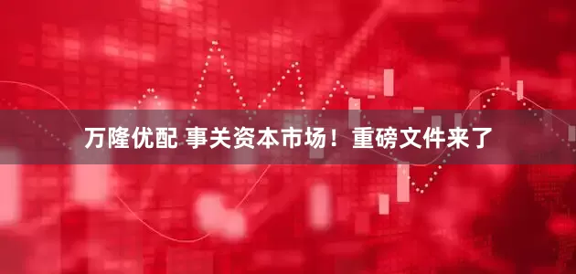 万隆优配 事关资本市场！重磅文件来了